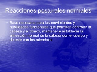 • Base necesaria para los movimientos y
habilidades funcionales que permiten controlar la
cabeza y el tronco, mantener y establecer la
alineación normal de la cabeza con el cuerpo y
de este con los miembros
Reacciones posturales normales
 