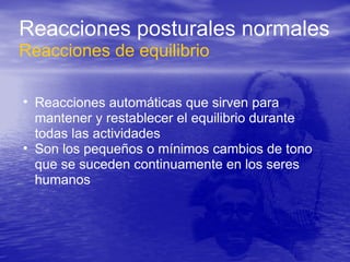 • Reacciones automáticas que sirven para
mantener y restablecer el equilibrio durante
todas las actividades
• Son los pequeños o mínimos cambios de tono
que se suceden continuamente en los seres
humanos
Reacciones posturales normales
Reacciones de equilibrio
 