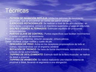 • PATRÓN DE INHIBICIÓN REFLEJA: Inhibe los patrones de movimiento
anormales, que se encuentran en contra del patrón sinérgico.
• EJERCICIOS ROTACIONALES: Se realizan a nivel de las articulaciones, en
forma lenta y progresiva, primero en miembros superiores y luego en inferiores.
• GOLPES LIGEROS ALTERNADOS: Estimulan equilibrio en posiciones
antigravitatorias.
• PUNTOS CLAVE DE CONTROL: Puntos específicos que facilitan movimientos
o cortan un patrón de movimiento.
Proximal -cabeza, columna, cinturón escapular, cintura pélvica.
Distal - muñeca, pulgar rodillas y cuello de pie.
• DESCARGA DE PESO: Actúa en los receptores propioceptivos de todo el
cuerpo, relacionándose con el engrama cerebral.
• ROTACIÓN DE TRONCO: Se hace de forma discriminada, normaliza el tronco
a través de las extremidades.
• TAPPING DE DESLIZAMIENTO: Estimulo táctil de la fibra muscular, se realiza
de distal a proximal.
• TAPPING DE INHIBICIÓN: Se realiza realizando una rotación externa de
proximal a distal, llevando el segmento a una elongación.
Técnicas
 