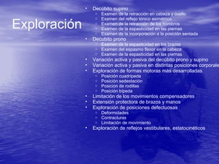 • Decúbito supino
o Examen de la retracción en cabeza y cuello
o Examen del reflejo tónico asimétrico
o Examen de la retracción de los hombros
o Examen de la espasticidad en las piernas
o Examen de la incorporación a la posición sentada
• Decubito prono
o Examen de la espasticidad en los brazos
o Examen del espasmo flexor en la cabeza
o Examen de la espasticidad en las piernas
• Variación activa y pasiva del decúbito prono y supino
• Variación activa y pasiva en distintas posiciones corporale
• Exploración de formas motoras más desarrolladas
o Posición cuadrípeda
o Posición sedestación
o Posición de rodillas
o Posición bípeda
• Limitación de los movimientos compensadores
• Extensión protectora de brazos y manos
• Exploración de posiciones defectuosas
o Deformidades
o Contracturas
o Limitación de movimiento
• Exploración de reflejos vestibulares, estatocinéticos
Exploración
 