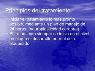 • Iniciar el tratamiento lo mas pronto
posible, mediante un plan de manejo de
24 horas. (neuroplasticidad cerebral)
• El tratamiento siempre se inicia en el nivel
en el que el desarrollo normal está
bloqueado
Principios del tratamiento
 