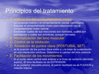• A. Valoración del comportamiento motor
o La conducta motora y el comportamiento (social, psicológico)
o Estudiar el comportamiento motor para relacionarlo con el
comportamiento motor normal.
o Esclarecer cuales de sus reacciones son normales, cuales son
patológicas y cuales son primitivas, aunque normales.
• B. Normalización del tono muscular
• C. Control de la inhibición
• D. Alineación de puntos clave (POSTURAL SET)
o es la posición de los puntos clave entre si y la base de sustentación
en una interacción continua. Determina la calidad del tono postural.
• E. Facilitación de los movimientos
o Si el punto clave central está anterior a la línea de contacto (decúbito
supino). El tono facilitado es de EXTENSION
o Si es posterior (decúbito prono), el patrón facilitado es de FLEXION y
rotación interna
Principios del tratamiento
 