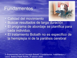 Fundamentos ³
• Calidad del movimiento
• Buscar resultados de larga duración
• El programa de abordaje se planifica para
cada individuo.
• El tratamiento Bobath no es especifico de
la hemiplejia ni de la parálisis cerebral
3.-Experiencias con el Concepto Bobath" Fundamentos, tratamientos y
casos, Bettina Paeth Rohlfs, 2ª edición 2006
 