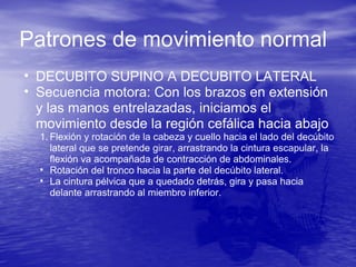 Patrones de movimiento normal
• DECUBITO SUPINO A DECUBITO LATERAL
• Secuencia motora: Con los brazos en extensión
y las manos entrelazadas, iniciamos el
movimiento desde la región cefálica hacia abajo
1. Flexión y rotación de la cabeza y cuello hacia el lado del decúbito
lateral que se pretende girar, arrastrando la cintura escapular, la
flexión va acompañada de contracción de abdominales.
• Rotación del tronco hacia la parte del decúbito lateral.
• La cintura pélvica que a quedado detrás, gira y pasa hacia
delante arrastrando al miembro inferior.
 