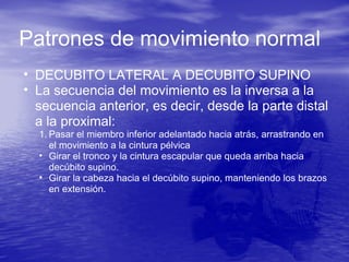 Patrones de movimiento normal
• DECUBITO LATERAL A DECUBITO SUPINO
• La secuencia del movimiento es la inversa a la
secuencia anterior, es decir, desde la parte distal
a la proximal:
1. Pasar el miembro inferior adelantado hacia atrás, arrastrando en
el movimiento a la cintura pélvica
• Girar el tronco y la cintura escapular que queda arriba hacia
decúbito supino.
• Girar la cabeza hacia el decúbito supino, manteniendo los brazos
en extensión.
 