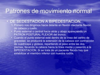 Patrones de movimiento normal
• DE SEDESTACION A BIPEDESTACION.
1. Primero nos dirigimos hacia delante en flexión mediante flexión
de cabeza y cuello.
• Punto esternal o central hacia atrás y abajo apareciendo un
PATRON POSTURAL FLEXOR del tronco.
• Cuando el punto esternal esté dentro de la línea del centro de
gravedad, se producirá la extensión de la cabeza con contracción
de cuadriceps y glúteos, repartiendo el peso entre las dos
piernas, llevando la cabeza hacia la línea media y pasando a la
BIPEDESTACION. Si se trata de un paciente flácido hay que
estabilizar el miembro inferior con nuestra rodilla.
 