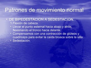 Patrones de movimiento normal
• DE BIPEDESTACION A SEDESTACION.
1.Flexión de cabeza.
• Llevar el punto esternal hacia abajo y atrás,
flexionando el tronco hacia delante.
• Compensamos con una contracción de glúteos y
cuadriceps para evitar la caída brusca sobre la silla.
• Sedestación.
 