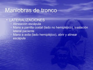 Maniobras de tronco
• LATERALIZACIONES
o Alineación escápula
o Mano a parrilla costal (lado no hemipléjico), traslación
lateral paciente
o Mano a axila (lado hemipléjico), abrir y alinear
escápula
 