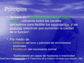 Principios
• Se basa en: “comprensión del movimiento
normal, utilizando todos los canales
perceptivos para facilitar los movimientos, y las
posturas selectivas que aumenten la calidad
de la función”
• Por medio de
o Inhibición del tono y patrones de movimientos
anormales
o Facilitación del movimiento normal
*Estimulando en casos de hipotonía o inactividad
muscular.Bases Neurofisiológicas Para El Tratamiento de la Parálisis Cerebral, Karel Bobath, 1982
 