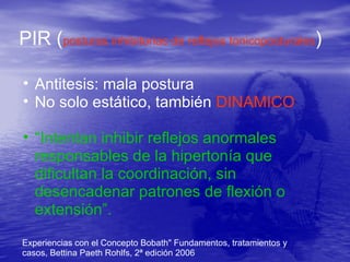 PIR (posturas inhibitorias de reflejos tonicoposturales)
• Antitesis: mala postura
• No solo estático, también DINAMICO
• “Intentan inhibir reflejos anormales
responsables de la hipertonía que
dificultan la coordinación, sin
desencadenar patrones de flexión o
extensión”.
Experiencias con el Concepto Bobath" Fundamentos, tratamientos y
casos, Bettina Paeth Rohlfs, 2ª edición 2006
 