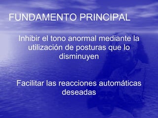 FUNDAMENTO PRINCIPAL
Inhibir el tono anormal mediante la
utilización de posturas que lo
disminuyen
Facilitar las reacciones automáticas
deseadas
 