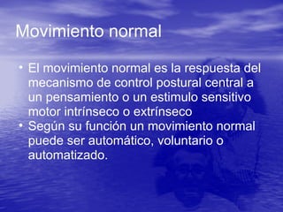 • El movimiento normal es la respuesta del
mecanismo de control postural central a
un pensamiento o un estimulo sensitivo
motor intrínseco o extrínseco
• Según su función un movimiento normal
puede ser automático, voluntario o
automatizado.
Movimiento normal
 
