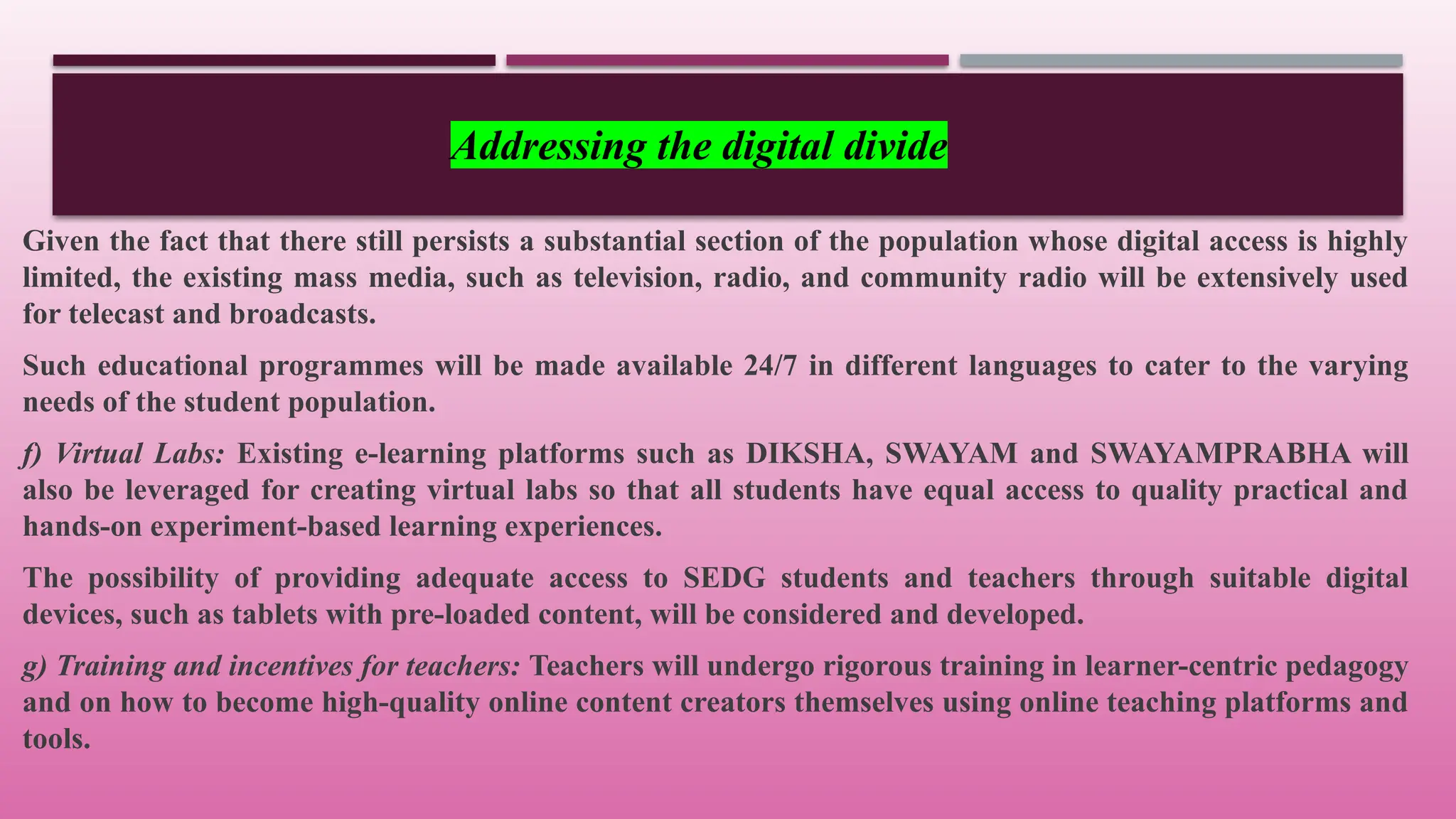 Given the fact that there still persists a substantial section of the population whose digital access is highly
limited, the existing mass media, such as television, radio, and community radio will be extensively used
for telecast and broadcasts.
Such educational programmes will be made available 24/7 in different languages to cater to the varying
needs of the student population.
f) Virtual Labs: Existing e-learning platforms such as DIKSHA, SWAYAM and SWAYAMPRABHA will
also be leveraged for creating virtual labs so that all students have equal access to quality practical and
hands-on experiment-based learning experiences.
The possibility of providing adequate access to SEDG students and teachers through suitable digital
devices, such as tablets with pre-loaded content, will be considered and developed.
g) Training and incentives for teachers: Teachers will undergo rigorous training in learner-centric pedagogy
and on how to become high-quality online content creators themselves using online teaching platforms and
tools.
Addressing the digital divide
 