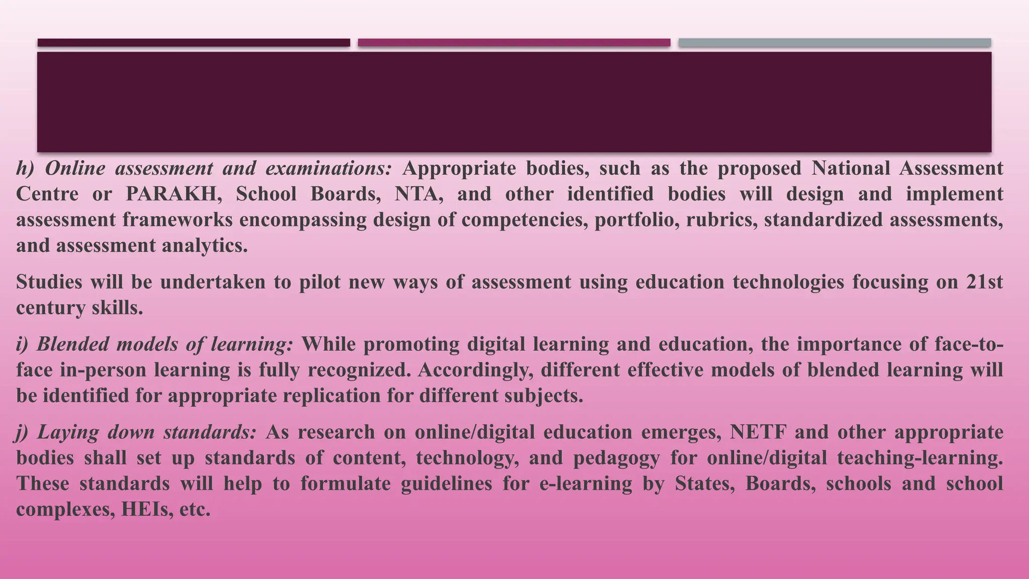 h) Online assessment and examinations: Appropriate bodies, such as the proposed National Assessment
Centre or PARAKH, School Boards, NTA, and other identified bodies will design and implement
assessment frameworks encompassing design of competencies, portfolio, rubrics, standardized assessments,
and assessment analytics.
Studies will be undertaken to pilot new ways of assessment using education technologies focusing on 21st
century skills.
i) Blended models of learning: While promoting digital learning and education, the importance of face-to-
face in-person learning is fully recognized. Accordingly, different effective models of blended learning will
be identified for appropriate replication for different subjects.
j) Laying down standards: As research on online/digital education emerges, NETF and other appropriate
bodies shall set up standards of content, technology, and pedagogy for online/digital teaching-learning.
These standards will help to formulate guidelines for e-learning by States, Boards, schools and school
complexes, HEIs, etc.
 