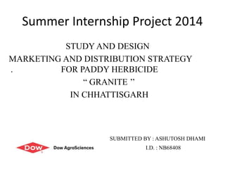 Summer Internship Project 2014
STUDY AND DESIGN
MARKETING AND DISTRIBUTION STRATEGY
. FOR PADDY HERBICIDE
“ GRANITE ’’
IN CHHATTISGARH
SUBMITTED BY : ASHUTOSH DHAMI
I.D. : NB68408
 
