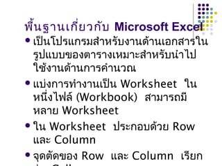 พื้นฐานเกี่ยวกับ Microsoft Excel
เป็นโปรแกรมสำาหรับงานด้านเอกสารใน
รูปแบบของตารางเหมาะสำาหรับนำาไป
ใช้งานด้านการคำานวณ
แบ่งการทำางานเป็น Worksheet ใน
หนึ่งไฟล์ (Workbook) สามารถมี
หลาย Worksheet
ใน Worksheet ประกอบด้วย Row
และ Column
จุดตัดของ Row และ Column เรียก
 