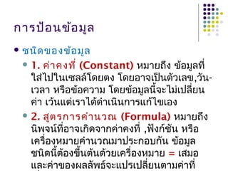 การป้อนข้อมูล
 ชนิดของข้อมูล
 1. ค่าคงที่ (Constant) หมายถึง ข้อมูลที่
ใส่ไปในเซลล์โดยตง โดยอาจเป็นตัวเลข,วัน-
เวลา หรือข้อความ โดยข้อมูลนี้จะไม่เปลี่ยน
ค่า เว้นแต่เราได้ดำาเนินการแก้ไขเอง
 2. สูตรการคำานวณ (Formula) หมายถึง
นิพจน์ที่อาจเกิดจากค่าคงที่ ,ฟังก์ชัน หรือ
เครื่องหมายคำานวณมาประกอบกัน ข้อมูล
ชนิดนี้ต้องขึ้นต้นด้วยเครื่องหมาย = เสมอ
และค่าของผลลัพธ์จะแปรเปลี่ยนตามค่าที่
 