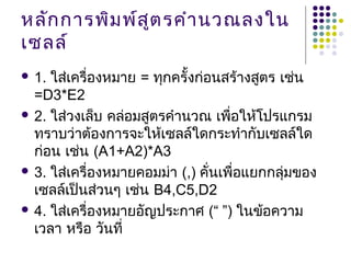 หลักการพิมพ์สูตรคำานวณลงใน
เซลล์
 1. ใส่เครื่องหมาย = ทุกครั้งก่อนสร้างสูตร เช่น
=D3*E2
 2. ใส่วงเล็บ คล่อมสูตรคำานวณ เพื่อให้โปรแกรม
ทราบว่าต้องการจะให้เซลล์ใดกระทำากับเซลล์ใด
ก่อน เช่น (A1+A2)*A3
 3. ใส่เครื่องหมายคอมม่า (,) คั่นเพื่อแยกกลุ่มของ
เซลล์เป็นส่วนๆ เช่น B4,C5,D2
 4. ใส่เครื่องหมายอัญประกาศ (“ ”) ในข้อความ
เวลา หรือ วันที่
 