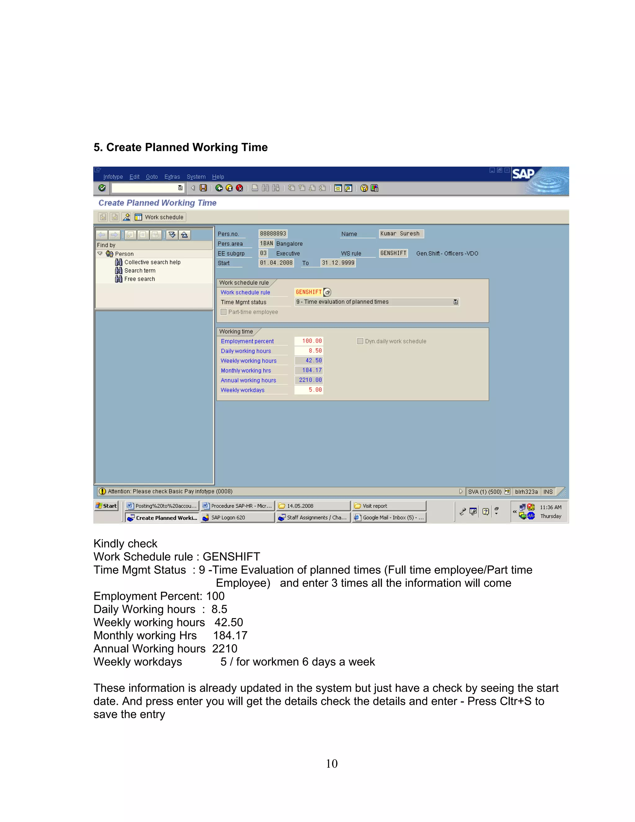 5. Create Planned Working Time




Kindly check
Work Schedule rule : GENSHIFT
Time Mgmt Status : 9 -Time Evaluation of planned times (Full time employee/Part time
                       Employee) and enter 3 times all the information will come
Employment Percent: 100
Daily Working hours : 8.5
Weekly working hours 42.50
Monthly working Hrs 184.17
Annual Working hours 2210
Weekly workdays         5 / for workmen 6 days a week

These information is already updated in the system but just have a check by seeing the start
date. And press enter you will get the details check the details and enter - Press Cltr+S to
save the entry



                                             10
 