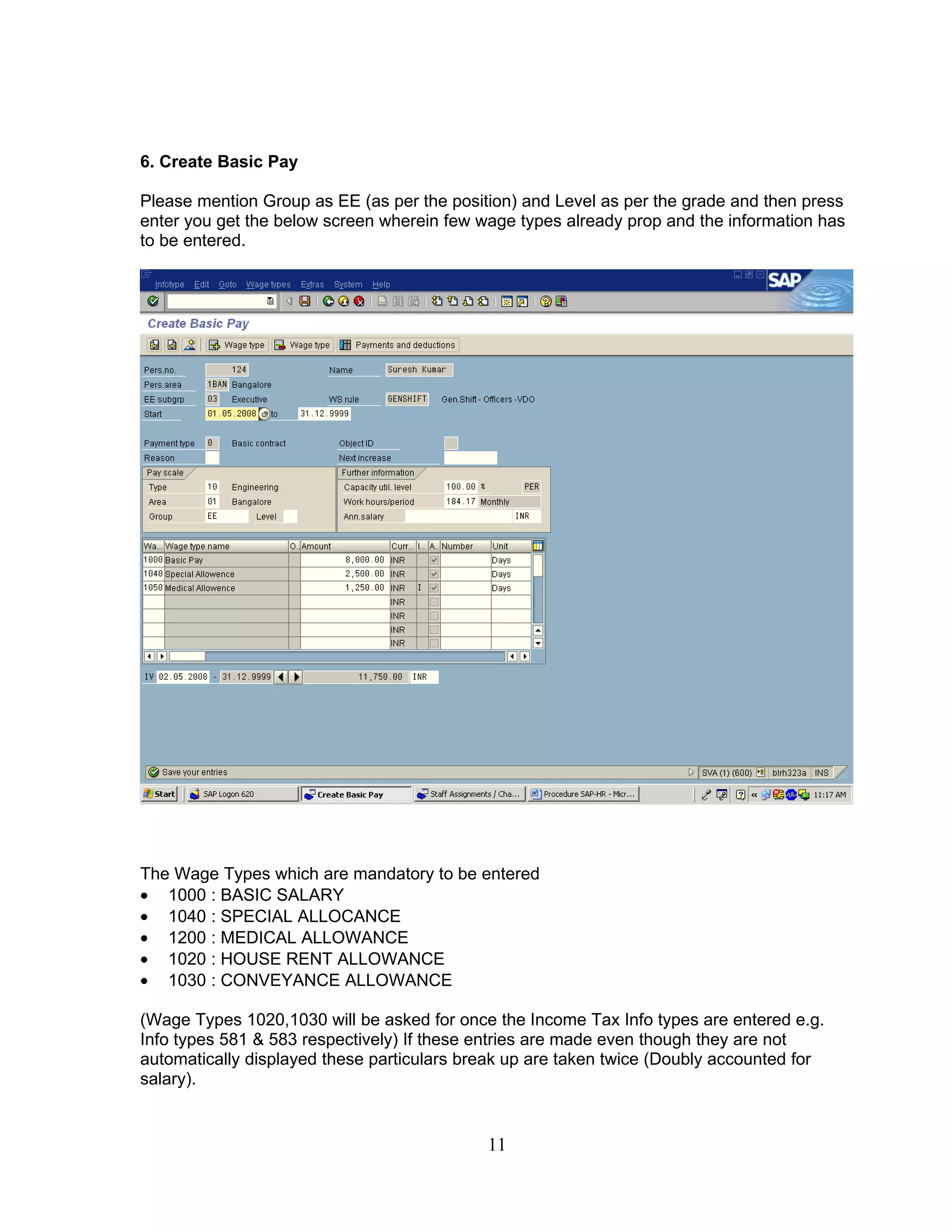 6. Create Basic Pay

Please mention Group as EE (as per the position) and Level as per the grade and then press
enter you get the below screen wherein few wage types already prop and the information has
to be entered.




The Wage Types which are mandatory to be entered
• 1000 : BASIC SALARY
• 1040 : SPECIAL ALLOCANCE
• 1200 : MEDICAL ALLOWANCE
• 1020 : HOUSE RENT ALLOWANCE
• 1030 : CONVEYANCE ALLOWANCE

(Wage Types 1020,1030 will be asked for once the Income Tax Info types are entered e.g.
Info types 581 & 583 respectively) If these entries are made even though they are not
automatically displayed these particulars break up are taken twice (Doubly accounted for
salary).


                                            11
 