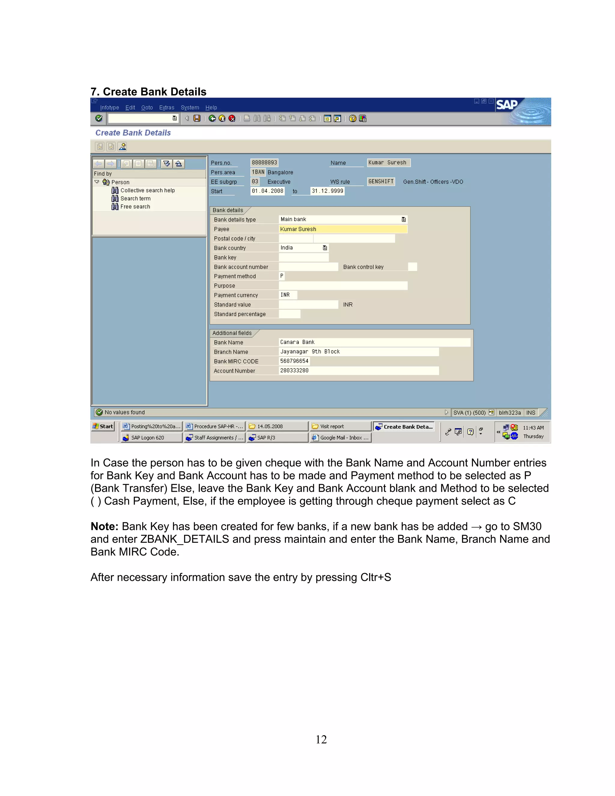 7. Create Bank Details




In Case the person has to be given cheque with the Bank Name and Account Number entries
for Bank Key and Bank Account has to be made and Payment method to be selected as P
(Bank Transfer) Else, leave the Bank Key and Bank Account blank and Method to be selected
( ) Cash Payment, Else, if the employee is getting through cheque payment select as C

Note: Bank Key has been created for few banks, if a new bank has be added → go to SM30
and enter ZBANK_DETAILS and press maintain and enter the Bank Name, Branch Name and
Bank MIRC Code.

After necessary information save the entry by pressing Cltr+S




                                             12
 