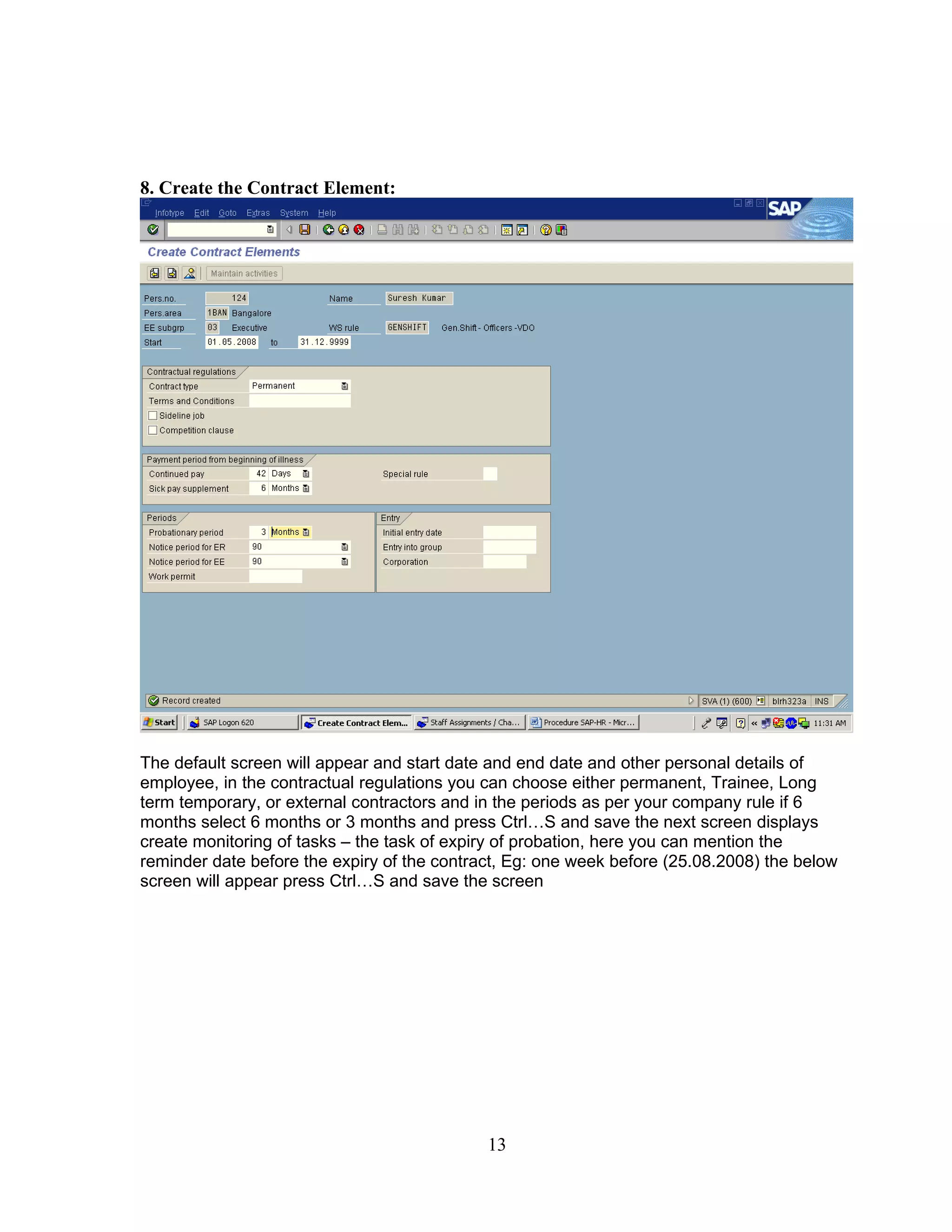 8. Create the Contract Element:




The default screen will appear and start date and end date and other personal details of
employee, in the contractual regulations you can choose either permanent, Trainee, Long
term temporary, or external contractors and in the periods as per your company rule if 6
months select 6 months or 3 months and press Ctrl…S and save the next screen displays
create monitoring of tasks – the task of expiry of probation, here you can mention the
reminder date before the expiry of the contract, Eg: one week before (25.08.2008) the below
screen will appear press Ctrl…S and save the screen




                                             13
 