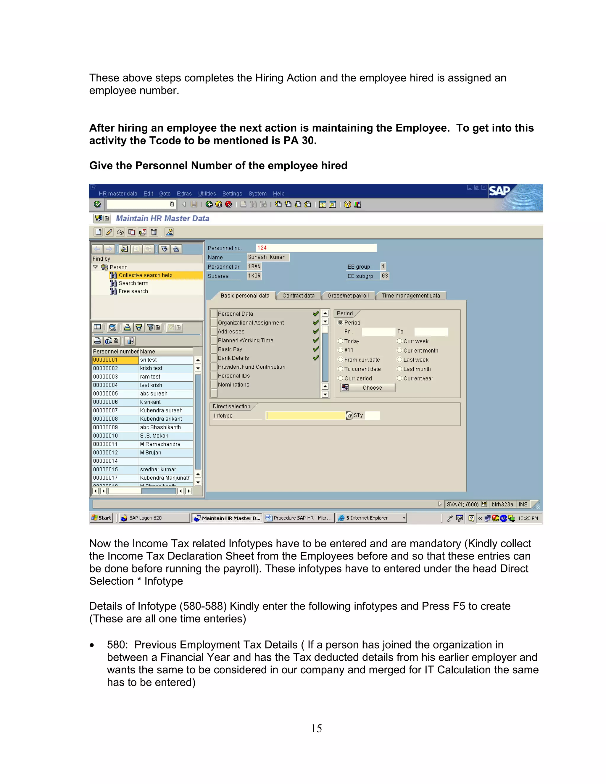 These above steps completes the Hiring Action and the employee hired is assigned an
employee number.


After hiring an employee the next action is maintaining the Employee. To get into this
activity the Tcode to be mentioned is PA 30.

Give the Personnel Number of the employee hired




Now the Income Tax related Infotypes have to be entered and are mandatory (Kindly collect
the Income Tax Declaration Sheet from the Employees before and so that these entries can
be done before running the payroll). These infotypes have to entered under the head Direct
Selection * Infotype

Details of Infotype (580-588) Kindly enter the following infotypes and Press F5 to create
(These are all one time enteries)

•   580: Previous Employment Tax Details ( If a person has joined the organization in
    between a Financial Year and has the Tax deducted details from his earlier employer and
    wants the same to be considered in our company and merged for IT Calculation the same
    has to be entered)



                                              15
 