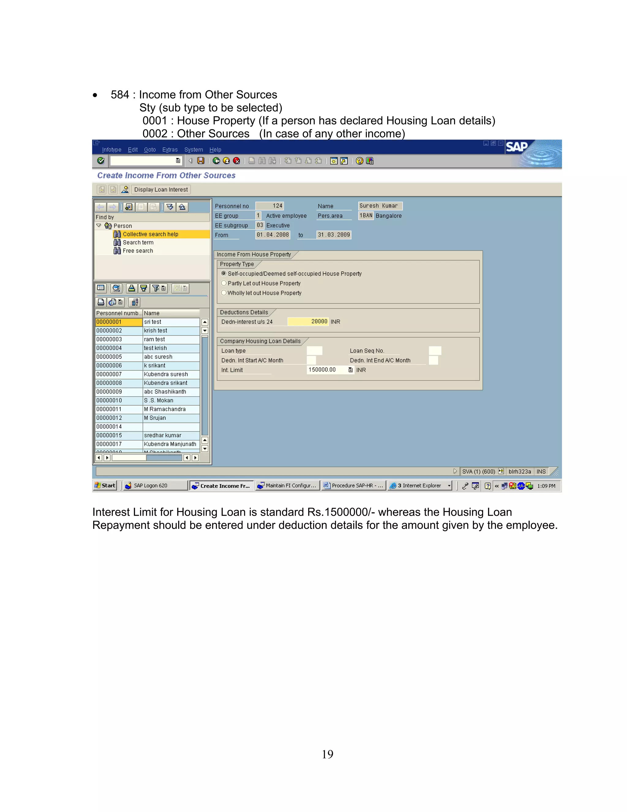 •   584 : Income from Other Sources
          Sty (sub type to be selected)
           0001 : House Property (If a person has declared Housing Loan details)
           0002 : Other Sources (In case of any other income)




Interest Limit for Housing Loan is standard Rs.1500000/- whereas the Housing Loan
Repayment should be entered under deduction details for the amount given by the employee.




                                             19
 