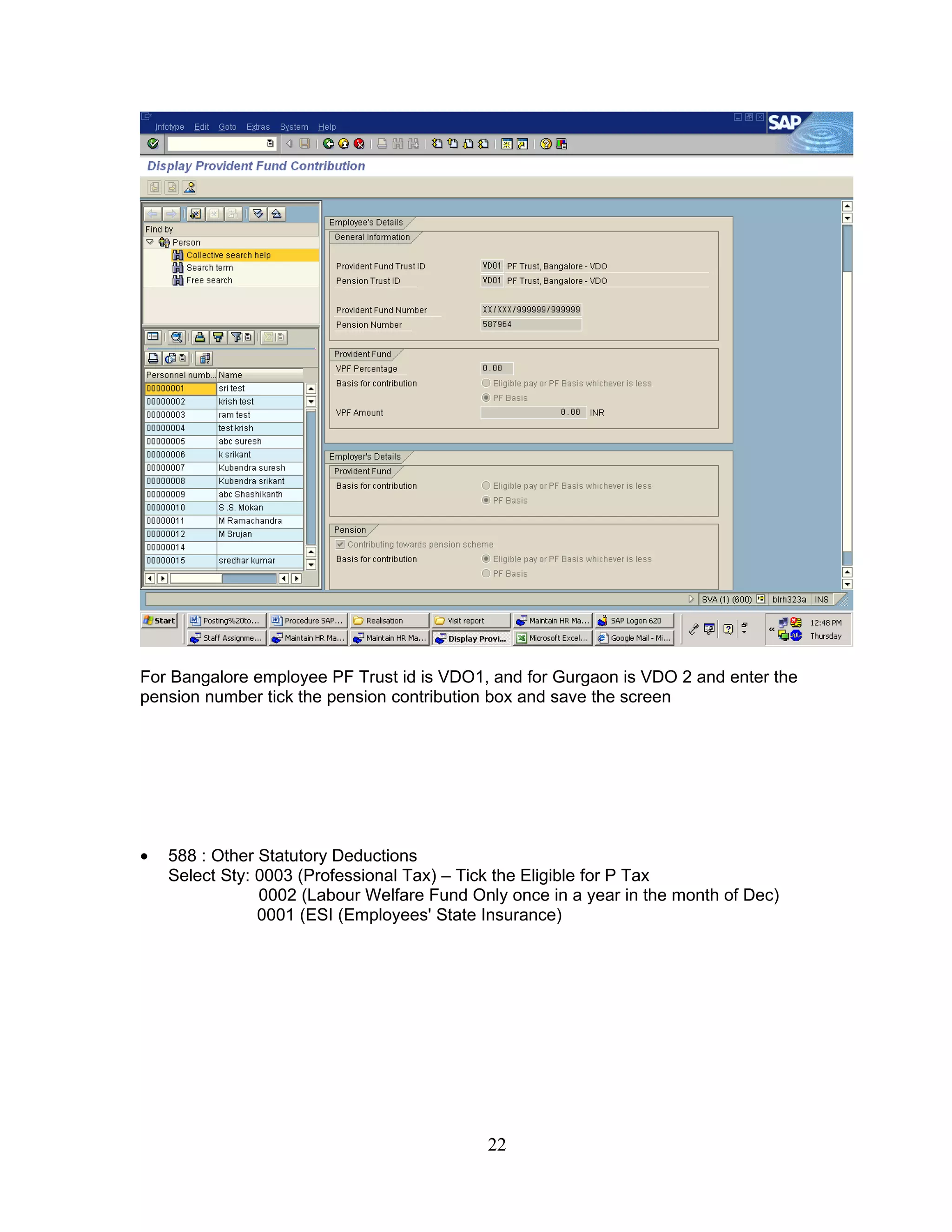 For Bangalore employee PF Trust id is VDO1, and for Gurgaon is VDO 2 and enter the
pension number tick the pension contribution box and save the screen




•   588 : Other Statutory Deductions
    Select Sty: 0003 (Professional Tax) – Tick the Eligible for P Tax
                0002 (Labour Welfare Fund Only once in a year in the month of Dec)
                0001 (ESI (Employees' State Insurance)




                                            22
 