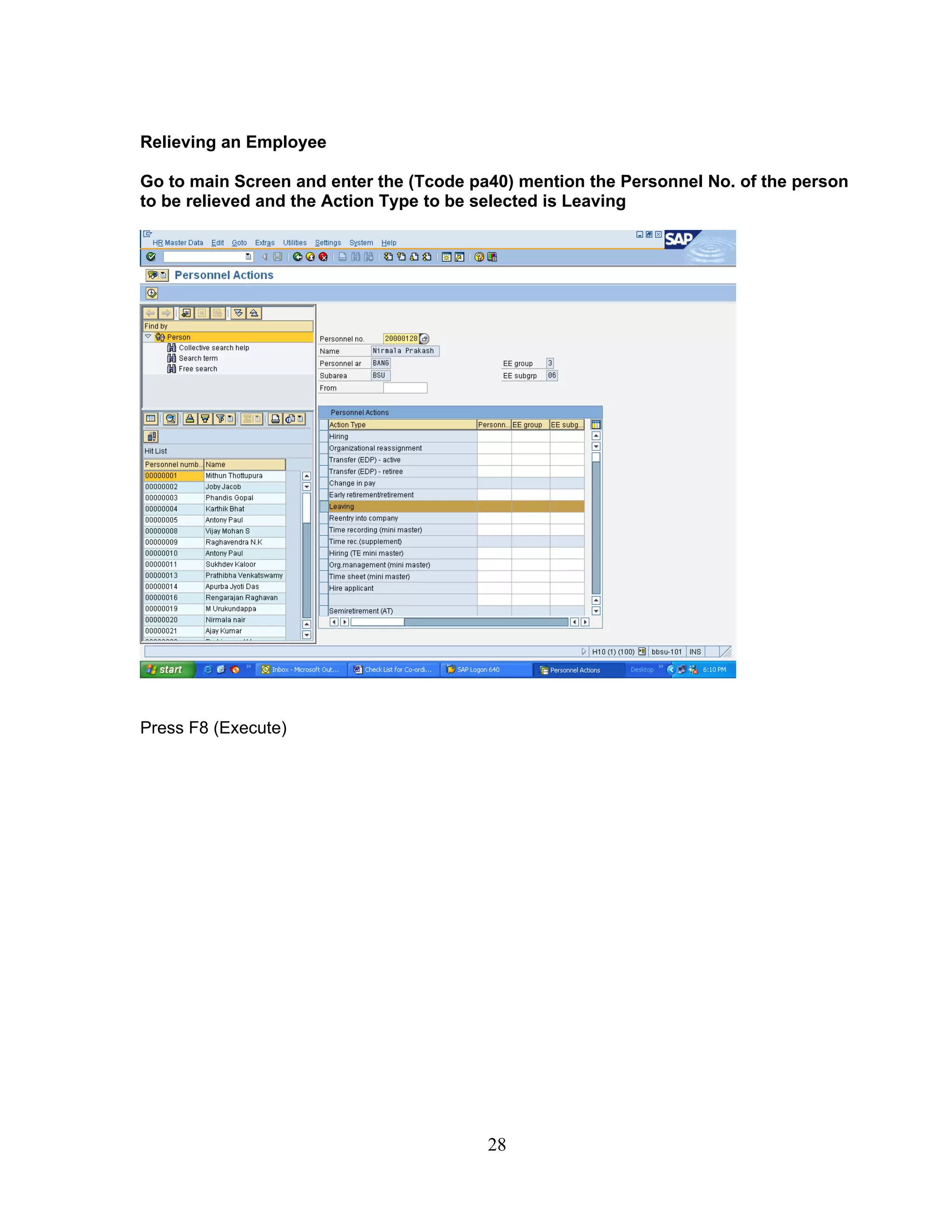 Relieving an Employee

Go to main Screen and enter the (Tcode pa40) mention the Personnel No. of the person
to be relieved and the Action Type to be selected is Leaving




Press F8 (Execute)




                                         28
 