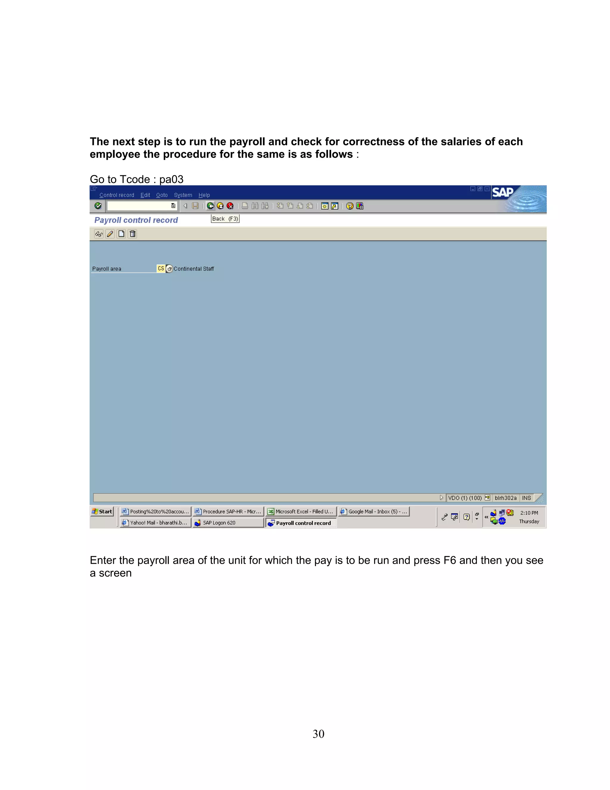The next step is to run the payroll and check for correctness of the salaries of each
employee the procedure for the same is as follows :

Go to Tcode : pa03




Enter the payroll area of the unit for which the pay is to be run and press F6 and then you see
a screen




                                              30
 