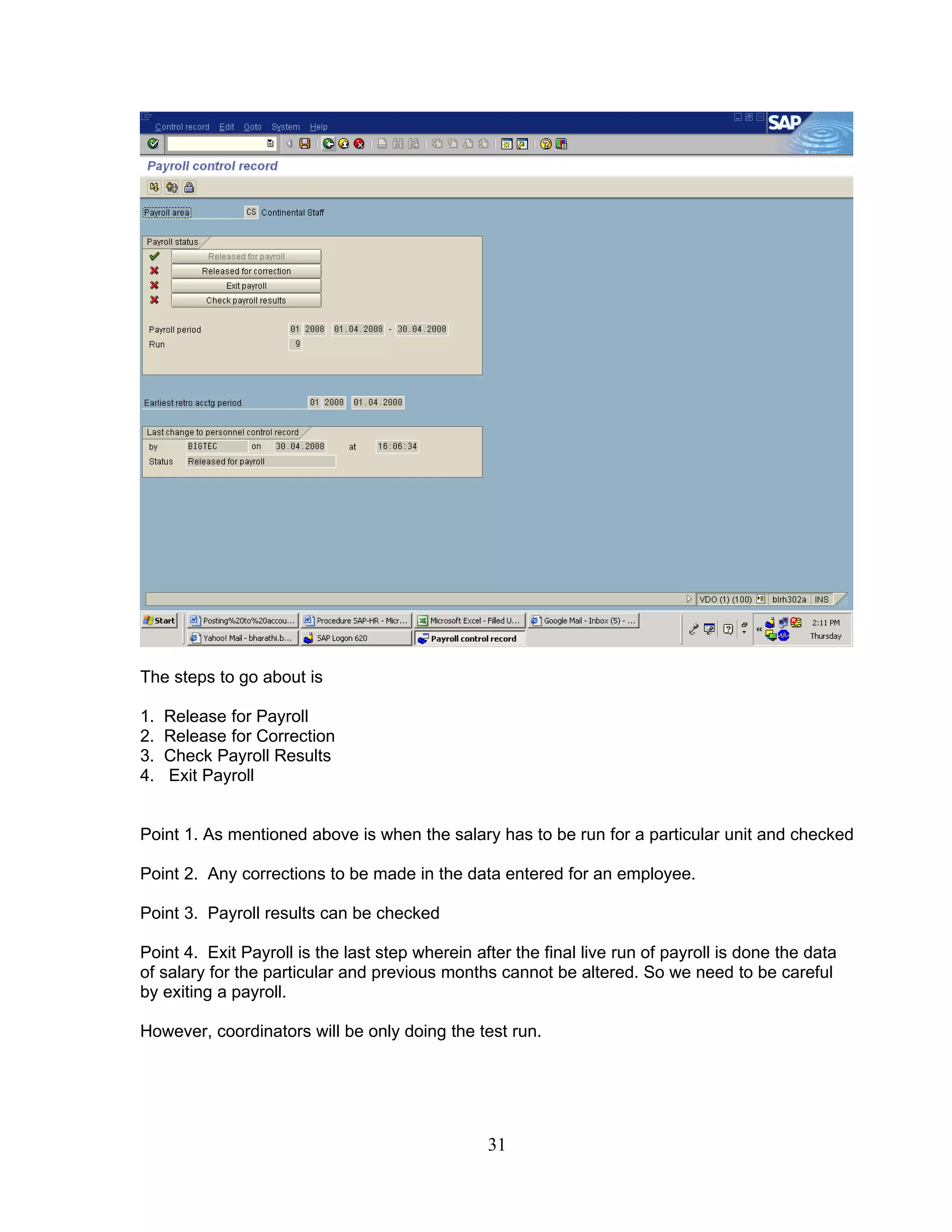 The steps to go about is

1.   Release for Payroll
2.   Release for Correction
3.   Check Payroll Results
4.   Exit Payroll


Point 1. As mentioned above is when the salary has to be run for a particular unit and checked

Point 2. Any corrections to be made in the data entered for an employee.

Point 3. Payroll results can be checked

Point 4. Exit Payroll is the last step wherein after the final live run of payroll is done the data
of salary for the particular and previous months cannot be altered. So we need to be careful
by exiting a payroll.

However, coordinators will be only doing the test run.




                                                 31
 