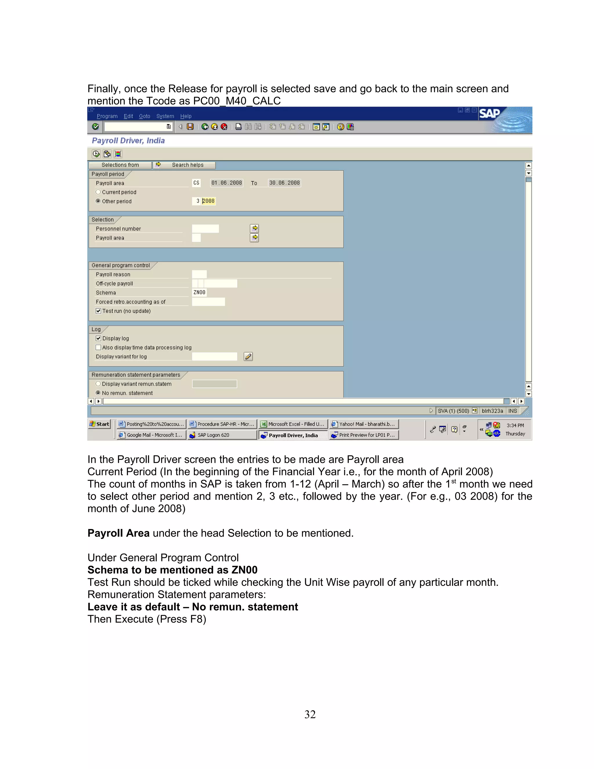 Finally, once the Release for payroll is selected save and go back to the main screen and
mention the Tcode as PC00_M40_CALC




In the Payroll Driver screen the entries to be made are Payroll area
Current Period (In the beginning of the Financial Year i.e., for the month of April 2008)
The count of months in SAP is taken from 1-12 (April – March) so after the 1 st month we need
to select other period and mention 2, 3 etc., followed by the year. (For e.g., 03 2008) for the
month of June 2008)

Payroll Area under the head Selection to be mentioned.

Under General Program Control
Schema to be mentioned as ZN00
Test Run should be ticked while checking the Unit Wise payroll of any particular month.
Remuneration Statement parameters:
Leave it as default – No remun. statement
Then Execute (Press F8)




                                              32
 