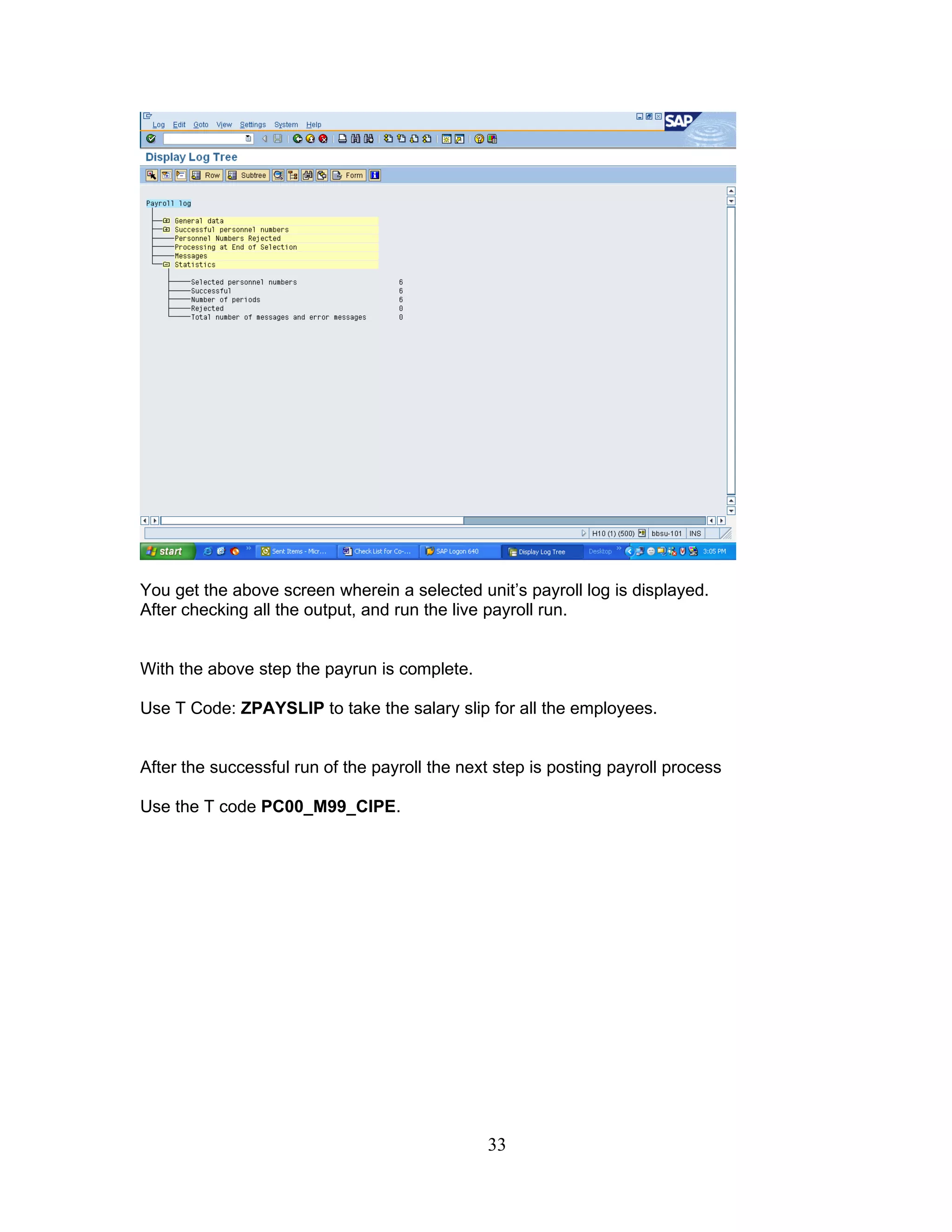 You get the above screen wherein a selected unit’s payroll log is displayed.
After checking all the output, and run the live payroll run.


With the above step the payrun is complete.

Use T Code: ZPAYSLIP to take the salary slip for all the employees.


After the successful run of the payroll the next step is posting payroll process

Use the T code PC00_M99_CIPE.




                                               33
 