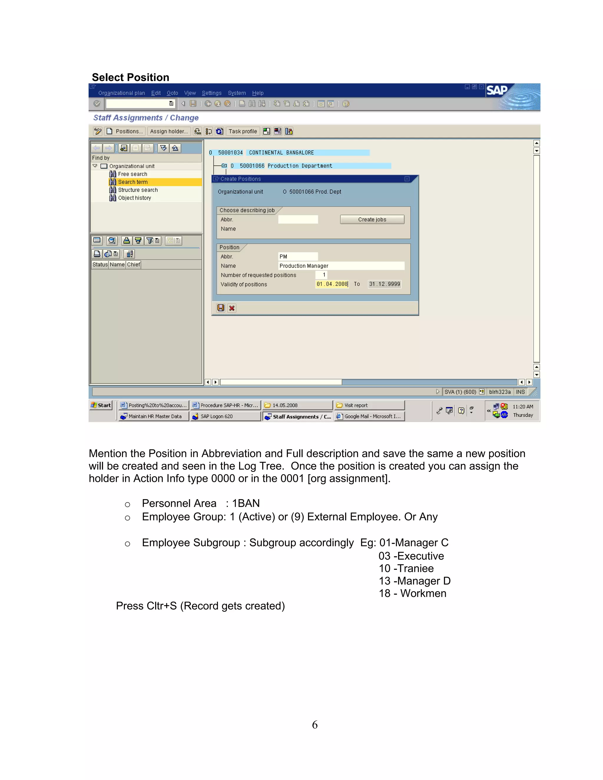Select Position




Mention the Position in Abbreviation and Full description and save the same a new position
will be created and seen in the Log Tree. Once the position is created you can assign the
holder in Action Info type 0000 or in the 0001 [org assignment].

       o   Personnel Area : 1BAN
       o   Employee Group: 1 (Active) or (9) External Employee. Or Any

       o  Employee Subgroup : Subgroup accordingly Eg: 01-Manager C
                                                       03 -Executive
                                                       10 -Traniee
                                                       13 -Manager D
                                                       18 - Workmen
     Press Cltr+S (Record gets created)




                                             6
 