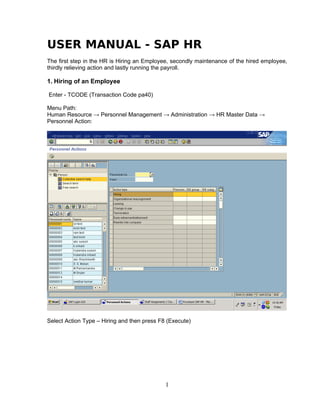 USER MANUAL - SAP HR
The first step in the HR is Hiring an Employee, secondly maintenance of the hired employee,
thirdly relieving action and lastly running the payroll.

1. Hiring of an Employee

Enter - TCODE (Transaction Code pa40)

Menu Path:
Human Resource → Personnel Management → Administration → HR Master Data →
Personnel Action:




Select Action Type – Hiring and then press F8 (Execute)




                                             1
 