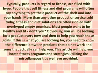 Typically, products in regard to fitness, are filled with
hype. People that sell fitness and diet programs will often
  say anything to get their product off the shelf and into
 your hands. More than any other product or service sold
  today, fitness and diet solutions are often riddled with
   overhyped empty promises. Most people want to be
healthy and fit - don't you? Obviously, you will be looking
for a product every now and then to help you reach these
goals. If this is what you are looking for, you need to know
  the difference between products that do not work and
 ones that actually can help you. This article will help you
    locate fitness programs and strategies utilizing the
            miscellaneous tips we have provided.
 