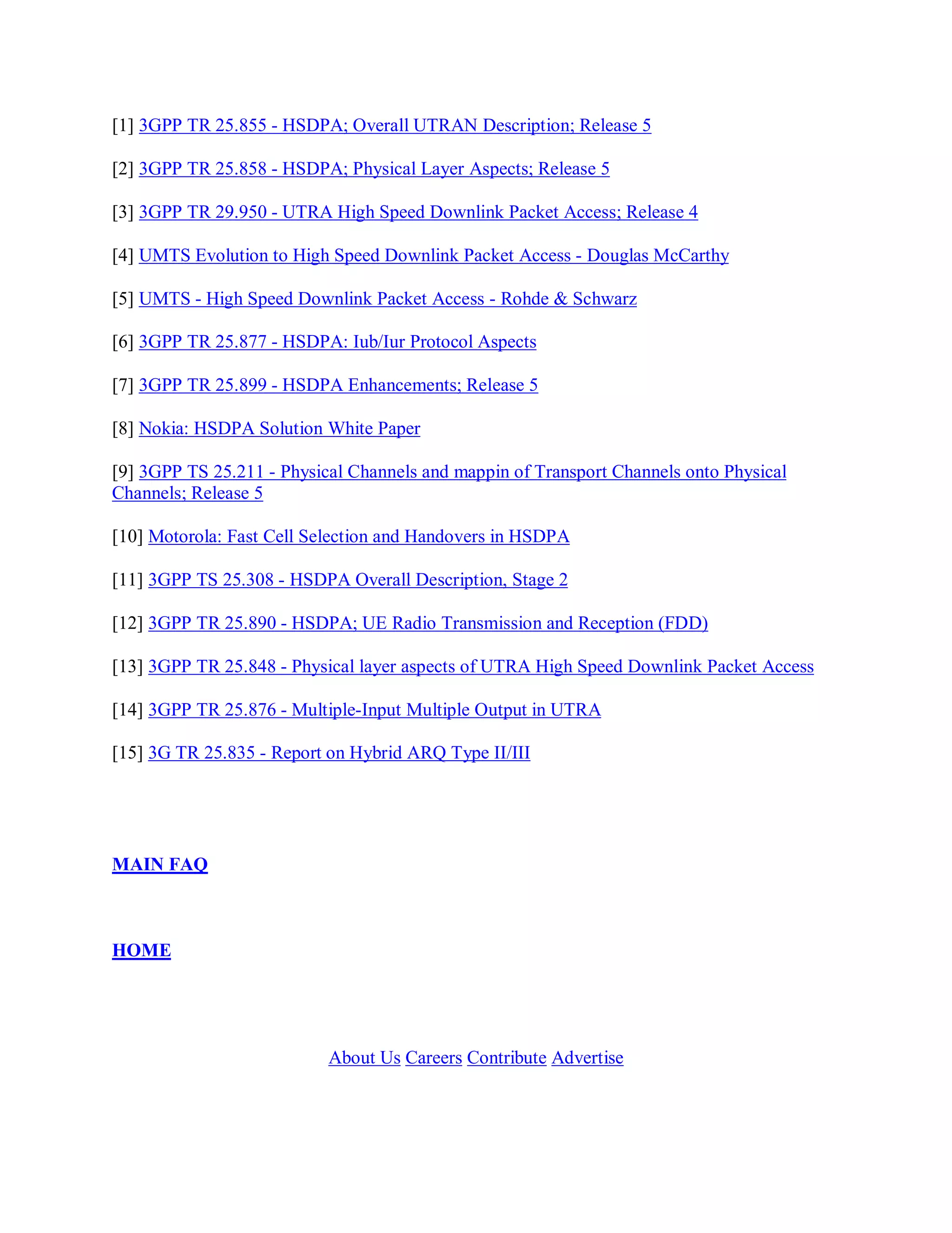 [1] 3GPP TR 25.855 - HSDPA; Overall UTRAN Description; Release 5

[2] 3GPP TR 25.858 - HSDPA; Physical Layer Aspects; Release 5

[3] 3GPP TR 29.950 - UTRA High Speed Downlink Packet Access; Release 4

[4] UMTS Evolution to High Speed Downlink Packet Access - Douglas McCarthy

[5] UMTS - High Speed Downlink Packet Access - Rohde & Schwarz

[6] 3GPP TR 25.877 - HSDPA: Iub/Iur Protocol Aspects

[7] 3GPP TR 25.899 - HSDPA Enhancements; Release 5

[8] Nokia: HSDPA Solution White Paper

[9] 3GPP TS 25.211 - Physical Channels and mappin of Transport Channels onto Physical
Channels; Release 5

[10] Motorola: Fast Cell Selection and Handovers in HSDPA

[11] 3GPP TS 25.308 - HSDPA Overall Description, Stage 2

[12] 3GPP TR 25.890 - HSDPA; UE Radio Transmission and Reception (FDD)

[13] 3GPP TR 25.848 - Physical layer aspects of UTRA High Speed Downlink Packet Access

[14] 3GPP TR 25.876 - Multiple-Input Multiple Output in UTRA

[15] 3G TR 25.835 - Report on Hybrid ARQ Type II/III




MAIN FAQ



HOME




                           About Us Careers Contribute Advertise
 