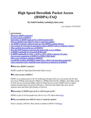High Speed Downlink Packet Access
                   (HSDPA) FAQ
                       By Zahid Ghadialy (zahidtg@yahoo.com)

                                                                       Last Updated: 07/02/2010


QUESTIONS
What does HSDPA stand for?
So what exactly is HSDPA?
Interesting! Is HSDPA part of 3G or will it be part of 4G?
Why not similarly have HSUPA where U stands for uplink?
Are HSDPA networks rolled out and can i buy HSDPA capable phones?
Can existing 3G Networks be upgraded to support HSDPA with new Software release?
What could be the possible uses of HSDPA?
How did 3GPP manage to increase the speed of DL to over 10Mbps?
Is HSDPA applicable for CS and PS RABs both?
Is HSDPA applicable in CELL_FACH or CELL_DCH or both the UE states.
Can you give comparison of HSDPA in FDD & TDD Mode?
Where can i find basic tutorial on HSDPA?
I would like to follow all HSDPA related News, which is the best place to look for?
I am a researcher and i would like some references to read more on HSDPA.

  What does HSDPA stand for?

HSDPA stands for High Speed Downlink Packet Access

  So what exactly is HSDPA?

HSDPA is an enhancement to the 3G technology through which you can increase the DL data
rates from 384Kbps (theoretically 2Mbps) to 10Mbps (theoretically 14Mbps). Here Kbps stands
for Kilo bits per second and Mbps stands for Mega bits per second. HSDPA delivers higher
capacity through improved spectral effeciancy, which provides higher data rates, shorter
response times and better Qos (Quality of Service).

  Interesting! Is HSDPA part of 3G or will it be part of 4G?

HSDPA is part of 3G but people also refer to it as 3.5G. More details here.

  Why not similarly have HSUPA where U stands for uplink?

There is already a HSUPA. More details available in HSUPA FAQ here.
 