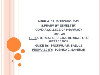 HERBAL DRUG TECHNOLOGY
B.PHARM (6th SEMESTER)
GONDIA COLLEGE OF PHARMACY
(2021-22)
TOPIC:- HERBAL-DRUG AND HERBAL-FOOD
INTERACTION
GUIDE BY:- PROF.PUJA R. BASULE
PREPARED BY:- TOSHIKA C. BAHEKAR
 