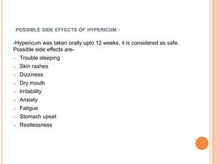 POSSIBLE SIDE EFFECTS OF HYPERICUM:-
-Hypericum was taken orally upto 12 weeks, it is considered as safe.
Possible side effects are-
 Trouble sleeping
 Skin rashes
 Dizziness
 Dry mouth
 Irritability
 Anxiety
 Fatigue
 Stomach upset
 Restlessness
 