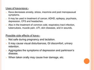 Uses of kava-kava:-
 Kava decreases anxiety, stress, insomnia and post menopausual
symptoms.
 It may be used in treatment of cancer, ADHD, epilepsy, psychosis,
depression, CFS and headaches.
 Also in the treatment of vommon cold, respiratory tract infection,
tuberculosis, muscle pain, UTI, skin diseases, and in wounds.
Possible side effects of kava:-
 Not safe during pregnancy and lactation.
 It may cause visual disturbances, GI discomfort, urinary
retention.
 Aggregates the symptoms of depression and parkinson’s
disease.
 When taken orally may cause liver damage, etc.
 