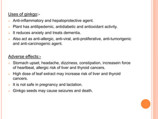 Uses of ginkgo:-
 Anti-inflammatory and hepatoprotective agent.
 Plant has antilipedemic, antidiabetic and antioxidant activity.
 It reduces anxiety and treats dementia.
 Also act as anti-allergic, anti-viral, anti-proliferative, anti-tumorigenic
and anti-carcinogenic agent.
Adverse effects:-
 Stomach upset, headache, dizziness, constipation, increasein force
of heartbeat, allergic risk of liver and thyroid cancers.
 High dose of leaf extract may increase risk of liver and thyroid
cancers.
 It is not safe in pregnancy and lactation.
 Ginkgo seeds may cause seizures and death.
 