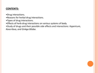 CONTENTS-
•Drug interactions.
•Reasons for herbal drug interactions.
•Types of drug interactions.
•Effects of herb-drug interactions on various systems of body.
•Study of drugs and their possible side effects and interactions: Hypericum,
Kava-Kava, and Ginkgo Biloba.
 