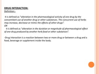 DRUG INTERACTION:
Definition:-
It is defined as “alteration in the pharmacological activity of one drug by the
concomitant use of another drug or other substances. The concurrent use of herbs
may increase, decrease or mimic the effects of other drugs”.
OR
It is defined as “alteration in the duration or magnitude of pharmacological effect
of one drug produced by another herb food or other substances”.
-Drug interaction is a reaction between two or more drug or between a drug and a
food, beverage or supplement inside the body.
 