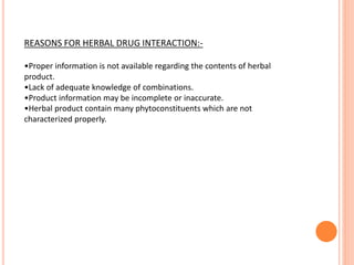 REASONS FOR HERBAL DRUG INTERACTION:-
•Proper information is not available regarding the contents of herbal
product.
•Lack of adequate knowledge of combinations.
•Product information may be incomplete or inaccurate.
•Herbal product contain many phytoconstituents which are not
characterized properly.
 