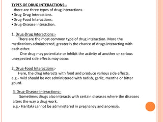 TYPES OF DRUG INTERACTIONS:-
-there are three types of drug interactions-
•Drug-Drug Interactions.
•Drug-Food Interactions.
•Drug-Disease Interaction.
1. Drug-Drug Interactions:-
There are the most common type of drug interaction. More the
medications administered, greater is the chance of drugs interacting with
each other.
One drug may potentiate or inhibit the activity of another or serious
unexpected side effects may occur.
2. Drug-Food Interactions:-
Here, the drug interacts with food and produce various side effects.
e.g.- mild should be not administered with radish, garlic, mentha or bitter
gourd.
3. Drug-Disease Interactions:-
Sometimes drugs also interacts with certain diseases where the diseases
alters the way a drug work.
e.g.- Haritaki cannot be administered in pregnancy and anorexia.
 