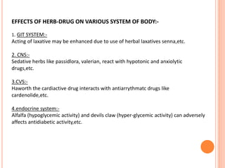 EFFECTS OF HERB-DRUG ON VARIOUS SYSTEM OF BODY:-
1. GIT SYSTEM:-
Acting of laxative may be enhanced due to use of herbal laxatives senna,etc.
2. CNS:-
Sedative herbs like passidlora, valerian, react with hypotonic and anxiolytic
drugs,etc.
3.CVS:-
Haworth the cardiactive drug interacts with antiarrythmatc drugs like
cardenolide,etc.
4.endocrine system:-
Alfalfa (hypoglycemic activity) and devils claw (hyper-glycemic activity) can adversely
affects antidiabetic activity,etc.
 