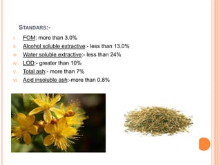 STANDARS:-
I. FOM: more than 3.0%
II. Alcohol soluble extractive:- less than 13.0%
III. Water soluble extractive:- less than 24%
IV. LOD:- greater than 10%
V. Total ash:- more than 7%
VI. Acid insoluble ash:-more than 0.8%
 