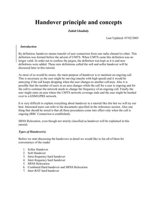 Handover principle and concepts
                                          Zahid Ghadialy

                                                                           Last Updated: 07/02/2005

 Introduction

By definition, handover means transfer of user connection from one radio channel to other. This
definition was formed before the advent of UMTS. When UMTS came this definition was no
longer valid. In order not to confuse the jargon, the definition was kept as it is and new
definitions were added. These new definitions called the soft and softer handover will be
discussed later in this tutorial.

As most of us would be aware, the main purpose of handover is to maintain an ongoing call.
This is necessary as the user might be moving (maybe with high speed) and it would be
annoying if the call keeps dropping when the user changes to another cell/area. Also it is
possible that the number of users in an area changes while the call for a user is ongoing and for
the call to continue the network needs to change the frequency of an ongoing call. Finally the
user might enter an area where the UMTS network coverage ends and the user might be handed
over to a GSM/GPRS network.

It is very difficult to explain everything about handover in a tutorial like this but we will try our
best. Interested users can refer to the documents specified in the references section. Also one
thing that should be noted is that all these procedures come into effect only when the call is
ongoing (RRC Connection is established).

SRNS Relocation, even though not strictly classified as handover will be explained in this
tutorial.

Types of Handover(s)

Before we start discussing the handovers in detail we would like to list all of them for
convenience of the reader

   1.   Softer Handover
   2.   Soft Handover
   3.   Intra-frequency hard handover
   4.   Inter-frequency hard handover
   5.   SRNS Relocation
   6.   Combined Hard handover and SRNS Relocation
   7.   Inter-RAT hard handover
 